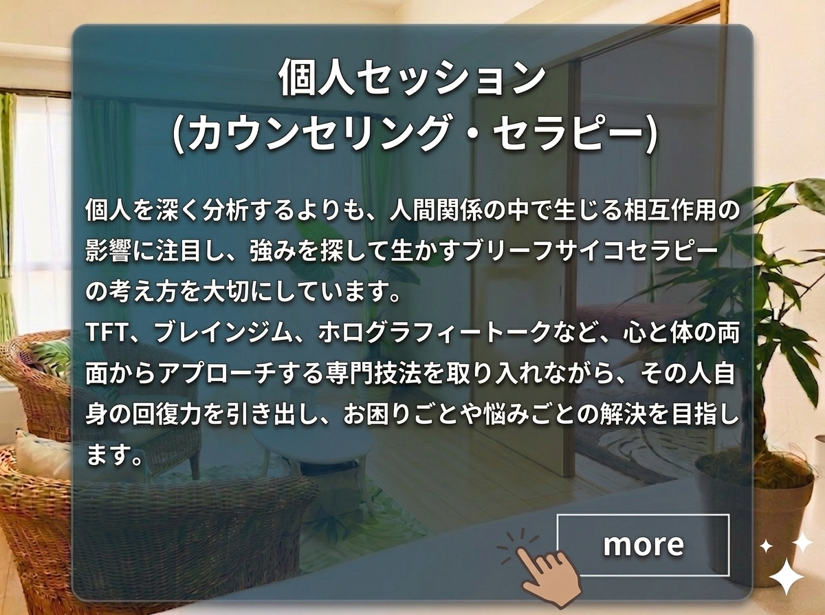 「個人セッション（カウンセリング・セラピー）のページご案内」　：個人を深く分析するよりも、人間関係の中で生じる相互作用の影響に注目し、強みを探して生かすブリーフサイコセラピーの考え方を大切にしています。TFT（思考場療法）、ブレインジム、ホログラフィートークなど、心と体の両面からアプローチする専門技法を取り入れながら、その人自身の回復力を引き出し、お困りごとや悩みごとの解決を目指します。
