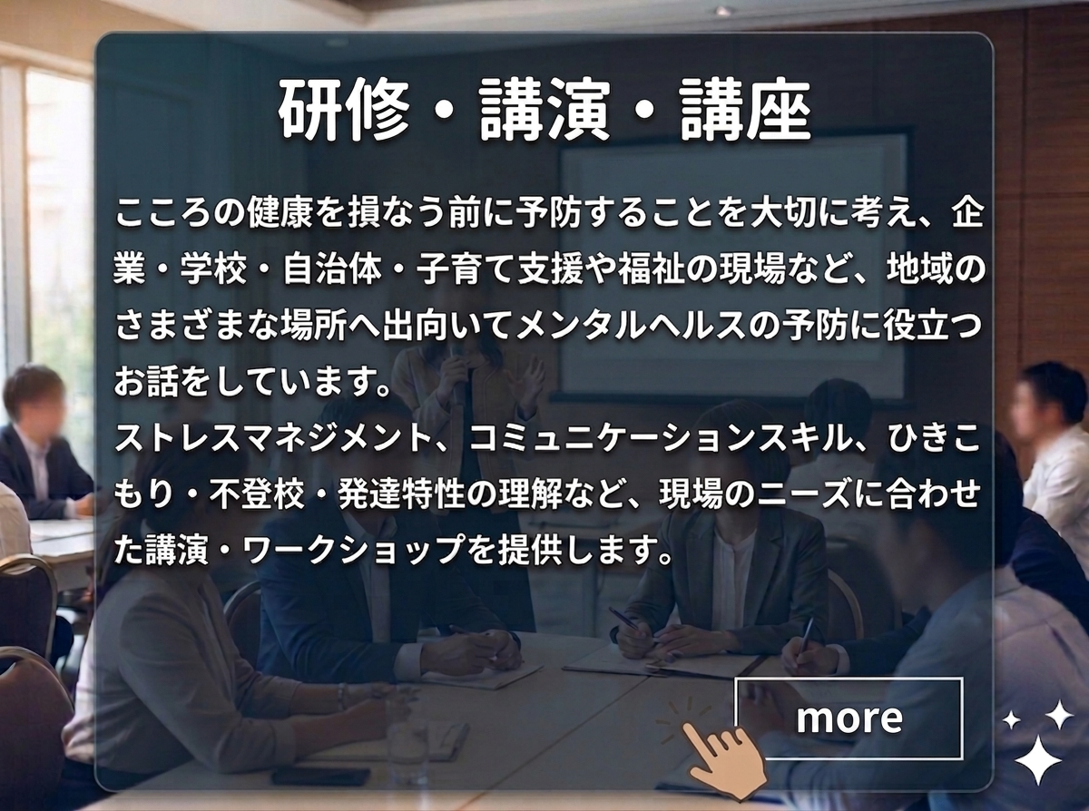 「研修・講演・講座のページの案内」　：心の健康を損なう前に予防することを大切に考え、企業・学校・自治体・子育て支援や福祉の現場など、地域の様々な場所へ出向いてメンタルヘルスの予防に役立つお話をしています。ストレスマネジメント、コミュニケーションスキル、引きこもり・不登校・発達特性の理解など、現場のニーズに合わせた講演・ワークショップを提供します。