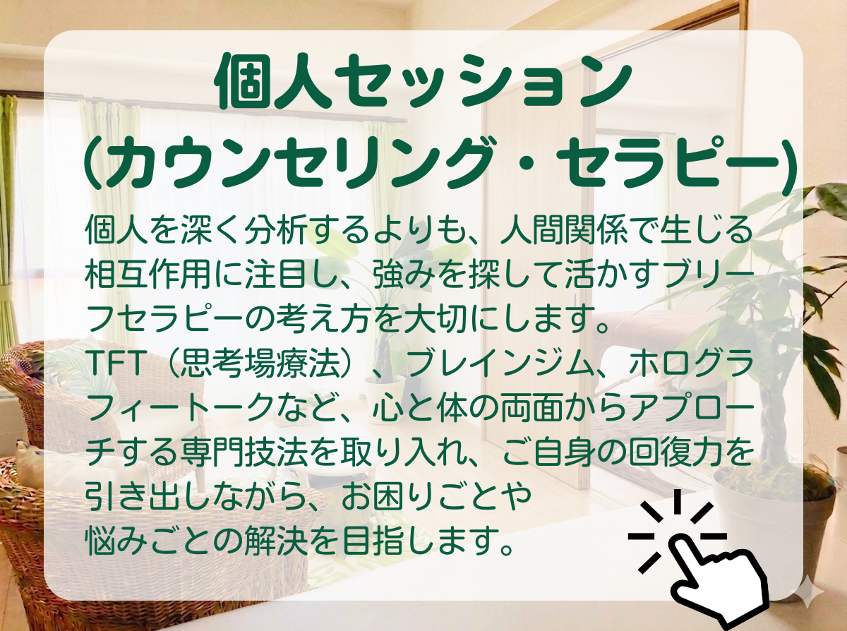 「個人セッション（カウンセリング・セラピー）のページご案内」　：個人を深く分析するよりも、人間関係の中で生じる相互作用の影響に注目し、強みを探して生かすブリーフサイコセラピーの考え方を大切にしています。TFT（思考場療法）、ブレインジム、ホログラフィートークなど、心と体の両面からアプローチする専門技法を取り入れながら、その人自身の回復力を引き出し、お困りごとや悩みごとの解決を目指します。
