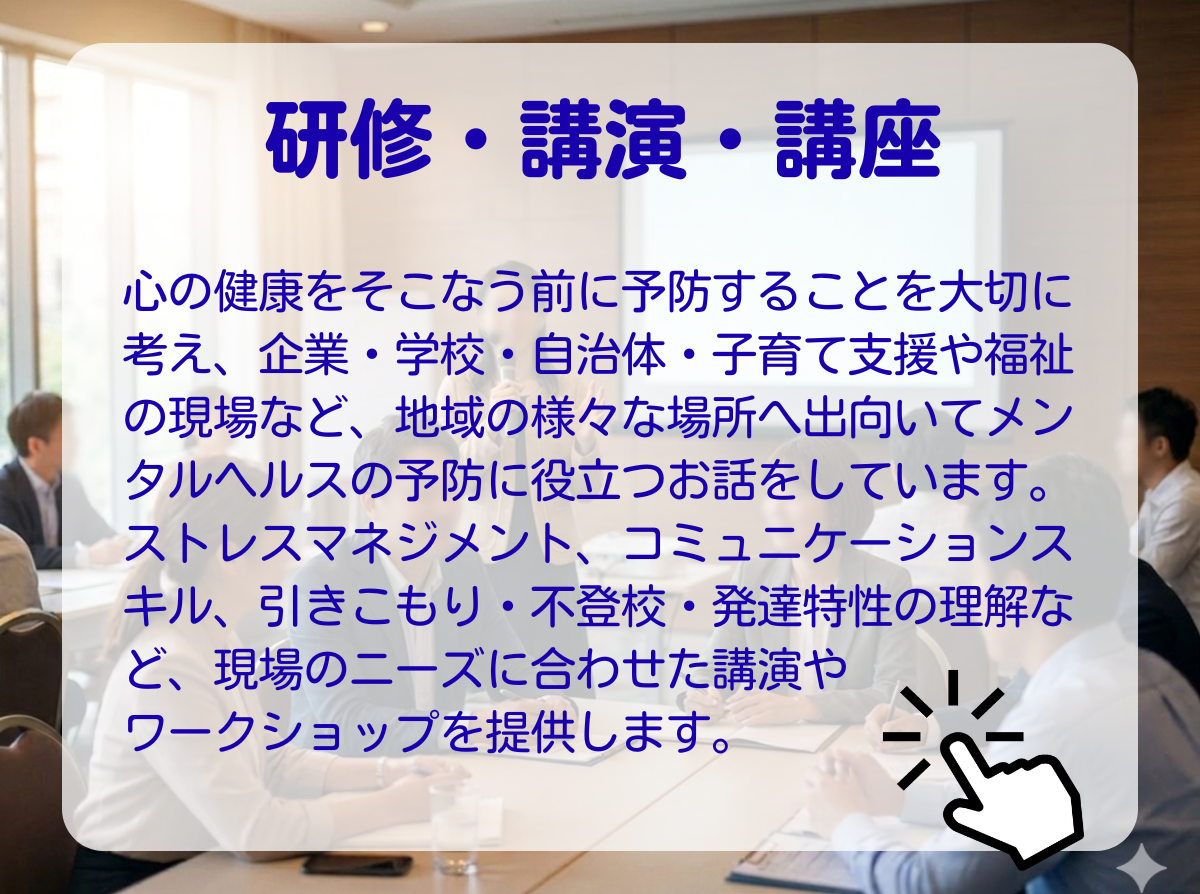 「研修・講演・講座のページの案内」　：心の健康を損なう前に予防することを大切に考え、企業・学校・自治体・子育て支援や福祉の現場など、地域の様々な場所へ出向いてメンタルヘルスの予防に役立つお話をしています。ストレスマネジメント、コミュニケーションスキル、引きこもり・不登校・発達特性の理解など、現場のニーズに合わせた講演・ワークショップを提供します。